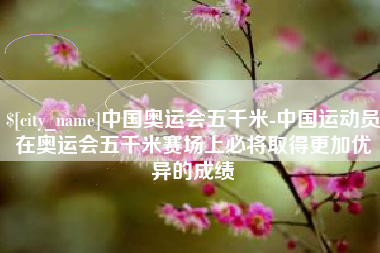 漯河中国奥运会五千米-中国运动员在奥运会五千米赛场上必将取得更加优异的成绩