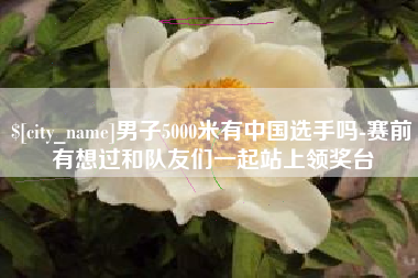 漯河男子5000米有中国选手吗-赛前有想过和队友们一起站上领奖台