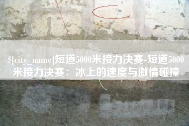 漯河短道5000米接力决赛-短道5000米接力决赛：冰上的速度与激情碰撞