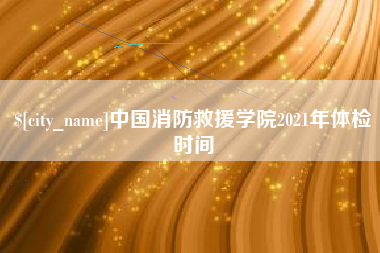 漯河中国消防救援学院2021年体检时间