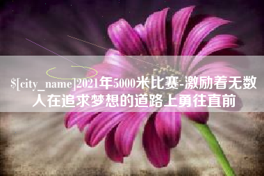 漯河2021年5000米比赛-激励着无数人在追求梦想的道路上勇往直前