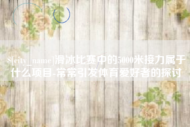 漯河滑冰比赛中的5000米接力属于什么项目-常常引发体育爱好者的探讨