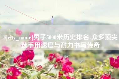 漯河男子5000米历史排名-众多顶尖选手用速度与耐力书写传奇