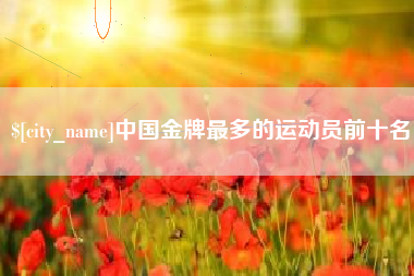 漯河中国金牌最多的运动员前十名
